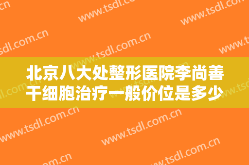 北京八大处整形医院李尚善干细胞治疗一般价位是多少费用?效果怎么样?