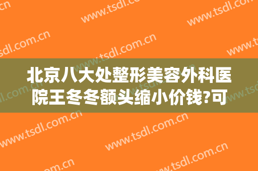 北京八大处整形美容外科医院王冬冬额头缩小价钱?可靠吗?(好大夫北京八大处整形医院)