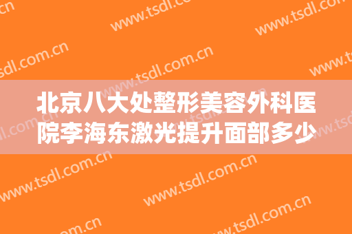 北京八大处整形美容外科医院李海东激光提升面部多少钱?怎么样?(八大处整形外科医院东院)