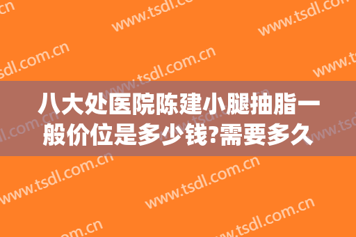 八大处医院陈建小腿抽脂一般价位是多少钱?需要多久恢复?(八大处腿部吸脂多少钱)
