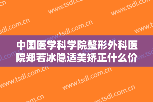 中国医学科学院整形外科医院郑若冰隐适美矫正什么价格?多长时间恢复?
