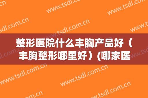整形医院什么丰胸产品好（丰胸整形哪里好）(哪家医院丰胸整形好)