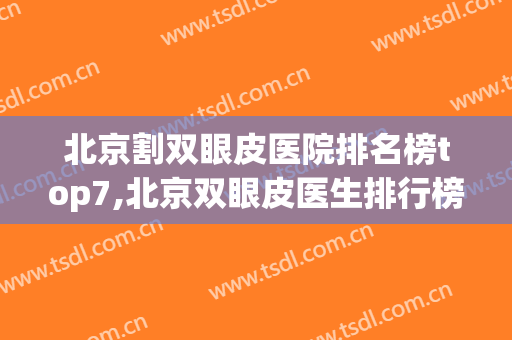 北京割双眼皮医院排名榜top7,北京双眼皮医生排行榜(北京割双眼皮最好的医生是哪位)