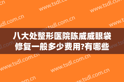 八大处整形医院陈威威眼袋修复一般多少费用?有哪些优势?(长沙整形医院祛眼袋)