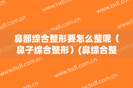 鼻部综合整形要怎么整呢（鼻子综合整形）(鼻综合整形百科)