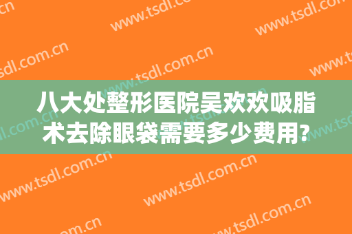 八大处整形医院吴欢欢吸脂术去除眼袋需要多少费用?好不好?(面部吸脂费用整形)