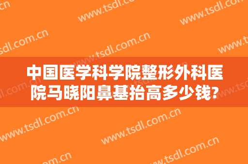 中国医学科学院整形外科医院马晓阳鼻基抬高多少钱?有哪些优势?