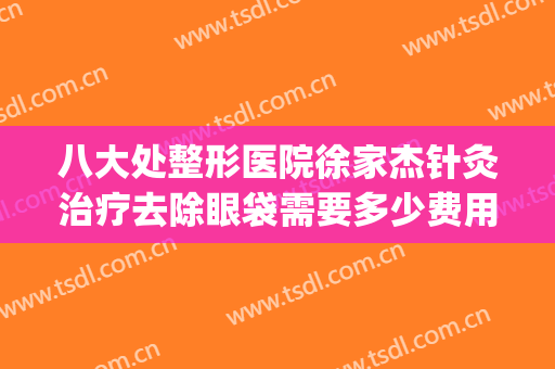 八大处整形医院徐家杰针灸治疗去除眼袋需要多少费用?靠谱吗?(八大处医院去眼袋手术谁最好)