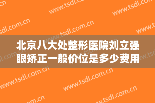 北京八大处整形医院刘立强眼矫正一般价位是多少费用?贵不贵?(北京八大处医疗整形)