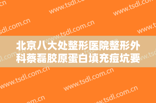 北京八大处整形医院整形外科蔡磊胶原蛋白填充痘坑要多少钱?有哪些优势?