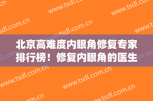 北京高难度内眼角修复专家排行榜！修复内眼角的医生排名(北京八大处眼部修复专家)