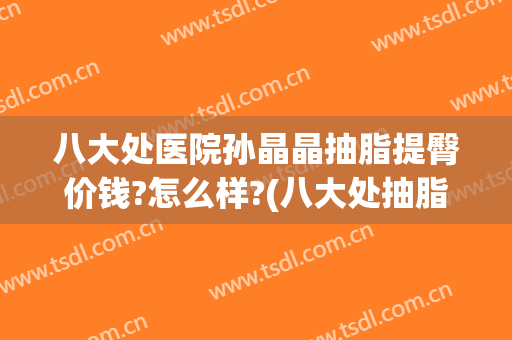 八大处医院孙晶晶抽脂提臀价钱?怎么样?(八大处抽脂多少钱)