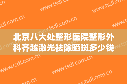 北京八大处整形医院整形外科齐越激光祛除晒斑多少钱?效果怎么样?(八大处激光祛斑收费标准)
