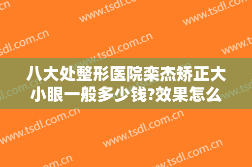 八大处整形医院栾杰矫正大小眼一般多少钱?效果怎么样?