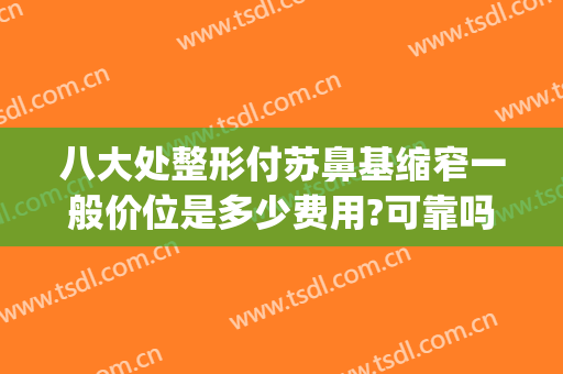 八大处整形付苏鼻基缩窄一般价位是多少费用?可靠吗?(北京八大处整鼻子多少钱)