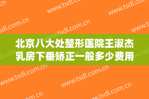 北京八大处整形医院王淑杰乳房下垂矫正一般多少费用?有哪些优势?(北京八大处乳房整形中心好吗)