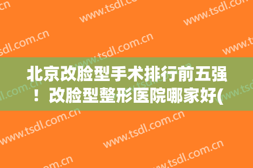 北京改脸型手术排行前五强！改脸型整形医院哪家好(改脸型医院排名)