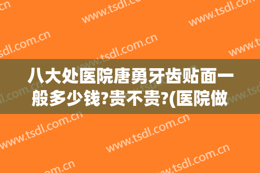 八大处医院唐勇牙齿贴面一般多少钱?贵不贵?(医院做牙齿贴面多少钱)