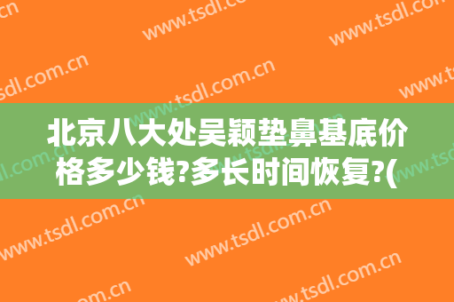 北京八大处吴颖垫鼻基底价格多少钱?多长时间恢复?(八大处鼻基底填充价格)