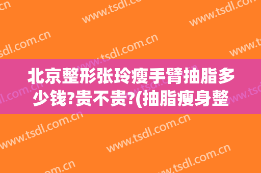 北京整形张玲瘦手臂抽脂多少钱?贵不贵?(抽脂瘦身整形多少钱)