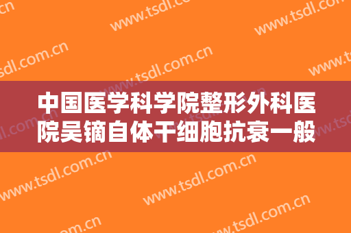 中国医学科学院整形外科医院吴镝自体干细胞抗衰一般多少费用?靠谱吗?