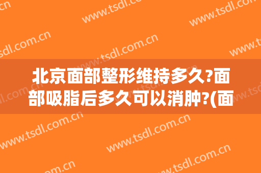 北京面部整形维持多久?面部吸脂后多久可以消肿?(面部吸脂多长时间消肿)