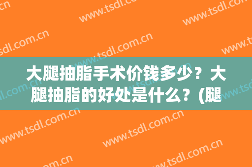 大腿抽脂手术价钱多少？大腿抽脂的好处是什么？(腿部抽脂多少钱大腿抽脂需要多少钱)