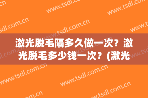 激光脱毛隔多久做一次？激光脱毛多少钱一次？(激光脱毛一般多久脱一次)