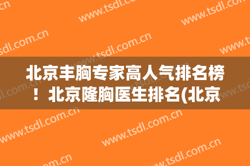 北京丰胸专家高人气排名榜！北京隆胸医生排名(北京知名的隆胸医院)