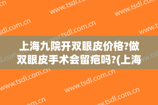 上海九院开双眼皮价格?做双眼皮手术会留疤吗?(上海九院割双眼皮好不好)