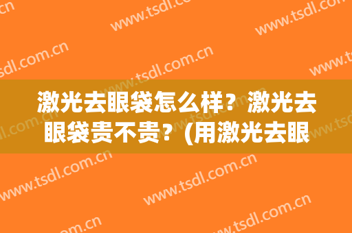 激光去眼袋怎么样？激光去眼袋贵不贵？(用激光去眼袋怎么样)