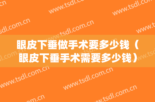 眼皮下垂做手术要多少钱（眼皮下垂手术需要多少钱）(眼皮下垂手术费用多少)