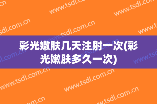 彩光嫩肤几天注射一次(彩光嫩肤多久一次)