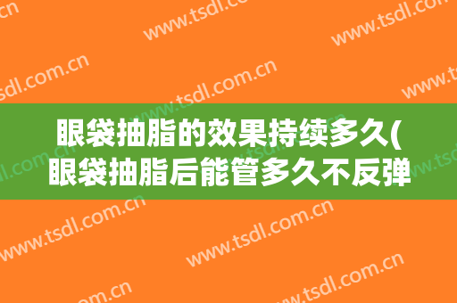 眼袋抽脂的效果持续多久(眼袋抽脂后能管多久不反弹)