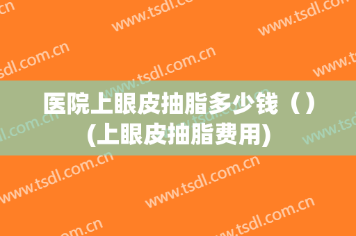 医院上眼皮抽脂多少钱（）(上眼皮抽脂费用)