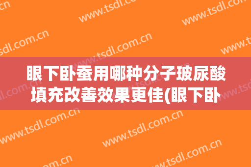 眼下卧蚕用哪种分子玻尿酸填充改善效果更佳(眼下卧蚕用哪种分子玻尿酸填充改善效果更佳一些)