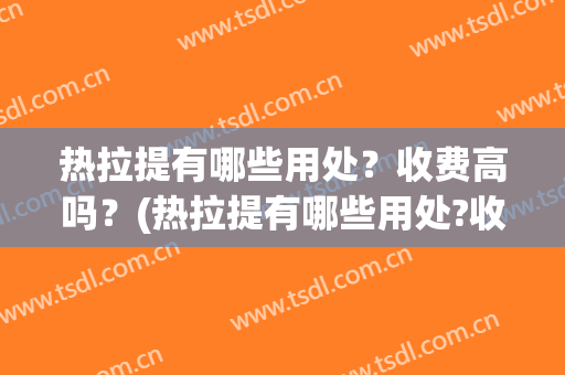 热拉提有哪些用处？收费高吗？(热拉提有哪些用处?收费高吗知乎)