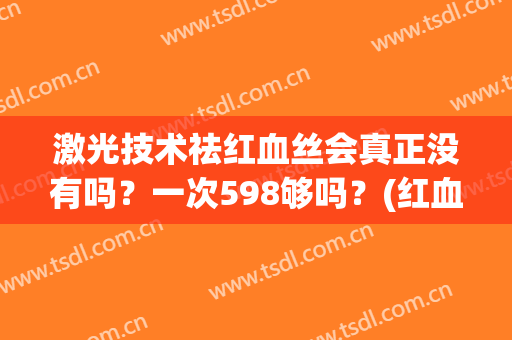 激光技术祛红血丝会真正没有吗？一次598够吗？(红血丝用激光一次可以了吗)