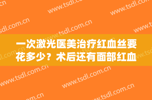 一次激光医美治疗红血丝要花多少？术后还有面部红血丝吗？(激光手术去红血丝)