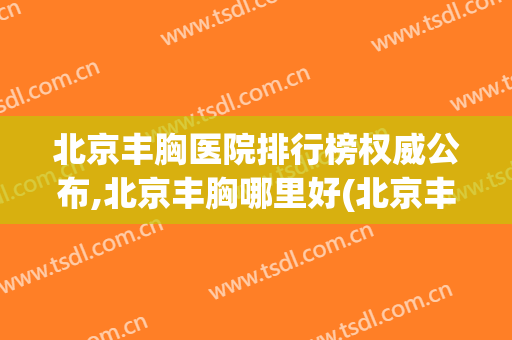 北京丰胸医院排行榜权威公布,北京丰胸哪里好(北京丰胸医院排名前十)