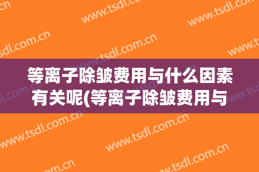 等离子除皱费用与什么因素有关呢(等离子除皱费用与什么因素有关呢百度百科)