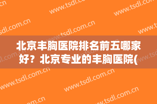 北京丰胸医院排名前五哪家好？北京专业的丰胸医院(北京哪家丰胸整形医院好)
