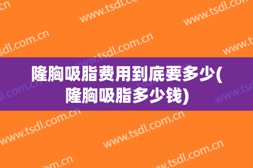 隆胸吸脂费用到底要多少(隆胸吸脂多少钱)