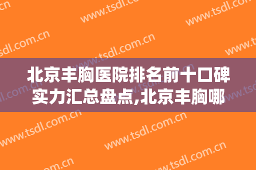 北京丰胸医院排名前十口碑实力汇总盘点,北京丰胸哪里好(北京最好丰胸医院排名)