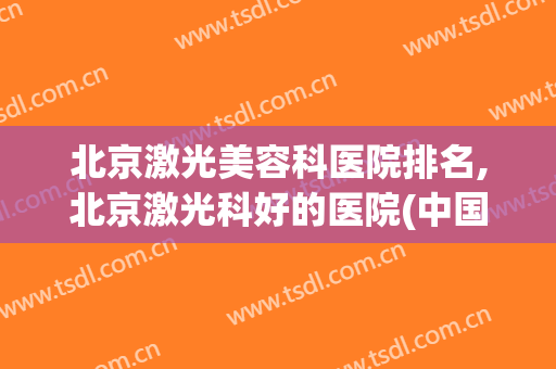 北京激光美容科医院排名,北京激光科好的医院(中国激光美容科医院排名)