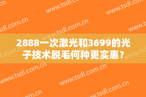 2888一次激光和3699的光子技术脱毛何种更实惠？