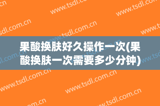 果酸换肤好久操作一次(果酸换肤一次需要多少分钟)