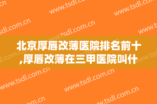 北京厚唇改薄医院排名前十,厚唇改薄在三甲医院叫什么(上海做厚唇改薄好的医院)