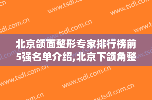 北京颌面整形专家排行榜前5强名单介绍,北京下颌角整形(下颌角整形医生排名)