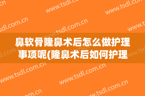 鼻软骨隆鼻术后怎么做护理事项呢(隆鼻术后如何护理)